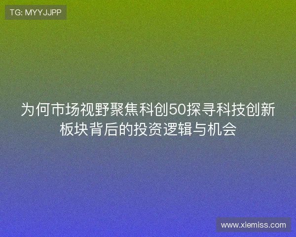 为何市场视野聚焦科创50探寻科技创新板块背后的投资逻辑与机会 为何市场视野聚焦科创50探寻科技创新板块背后的投资逻辑与机会
